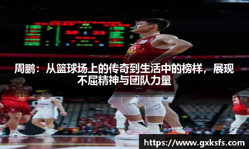 周鹏：从篮球场上的传奇到生活中的榜样，展现不屈精神与团队力量